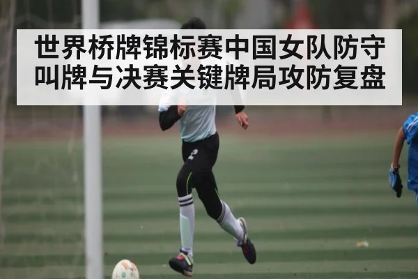 世界桥牌锦标赛中国女队防守叫牌与决赛关键牌局攻防复盘
