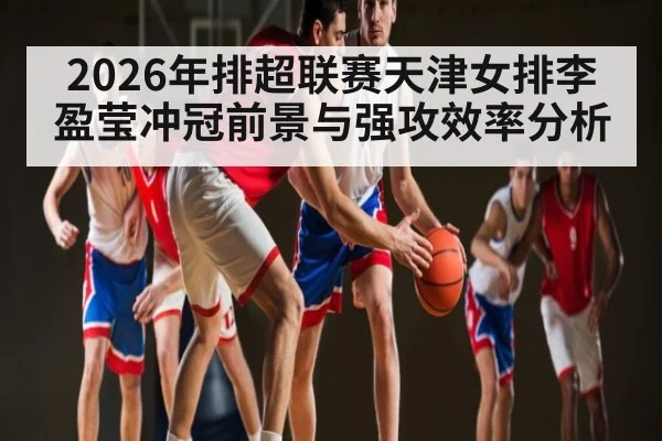 2026年排超联赛天津女排李盈莹冲冠前景与强攻效率分析